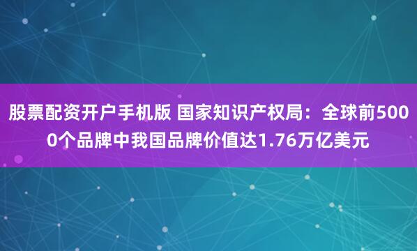 股票配资开户手机版 国家知识产权局：全球前5000个品牌中我国品牌价值达1.76万亿美元