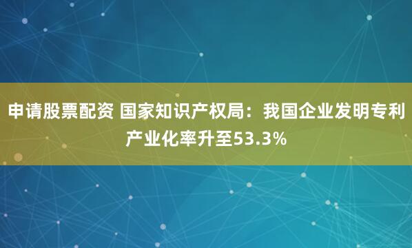 申请股票配资 国家知识产权局：我国企业发明专利产业化率升至53.3%