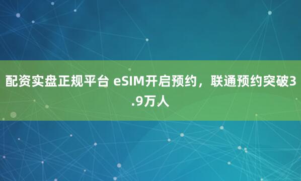 配资实盘正规平台 eSIM开启预约，联通预约突破3.9万人