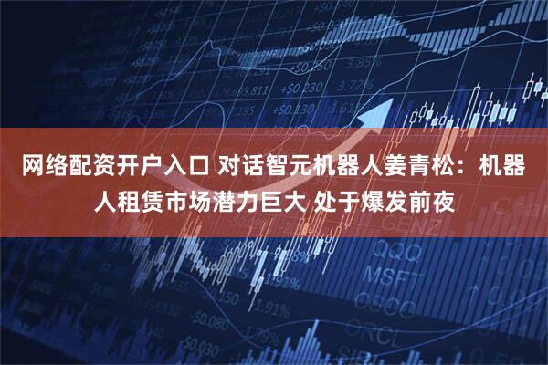 网络配资开户入口 对话智元机器人姜青松：机器人租赁市场潜力巨大 处于爆发前夜