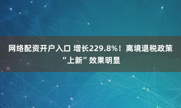 网络配资开户入口 增长229.8%！离境退税政策“上新”效果明显