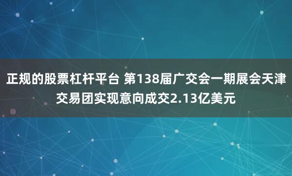 正规的股票杠杆平台 第138届广交会一期展会天津交易团实现意向成交2.13亿美元