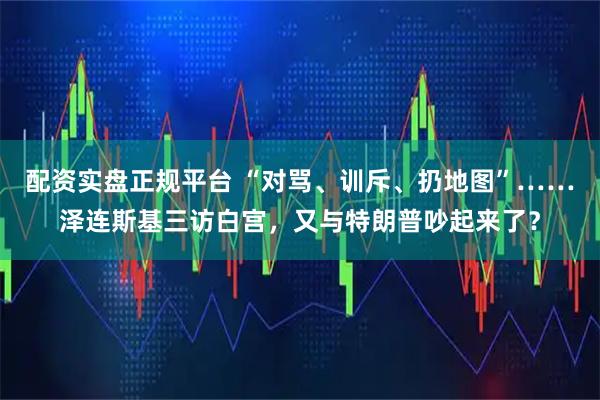 配资实盘正规平台 “对骂、训斥、扔地图”……泽连斯基三访白宫，又与特朗普吵起来了？