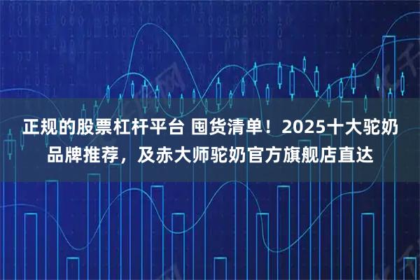 正规的股票杠杆平台 囤货清单！2025十大驼奶品牌推荐，及赤大师驼奶官方旗舰店直达