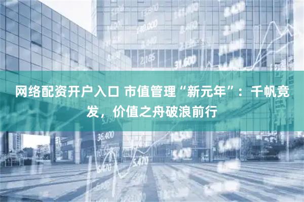 网络配资开户入口 市值管理“新元年”：千帆竞发，价值之舟破浪前行