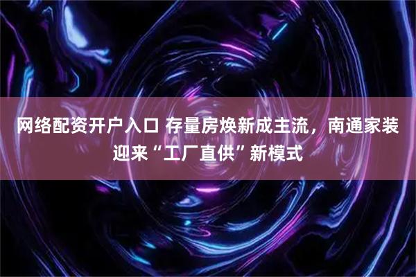 网络配资开户入口 存量房焕新成主流，南通家装迎来“工厂直供”新模式