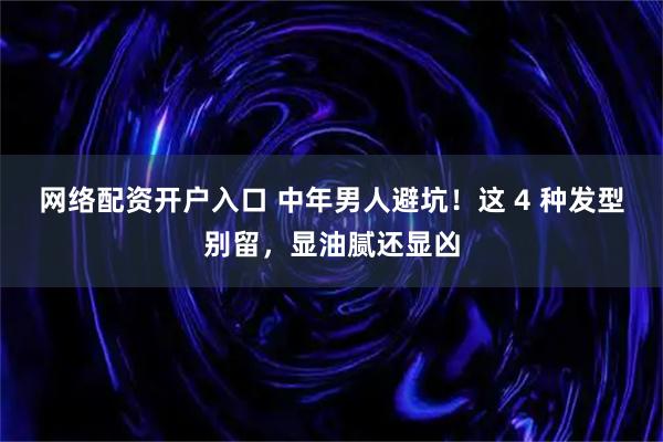 网络配资开户入口 中年男人避坑！这 4 种发型别留，显油腻还显凶