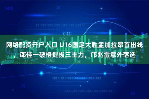 网络配资开户入口 U16国足大胜孟加拉昂首出线，邵佳一破格提拔三主力，邝兆雷意外落选