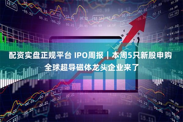 配资实盘正规平台 IPO周报｜本周5只新股申购 全球超导磁体龙头企业来了