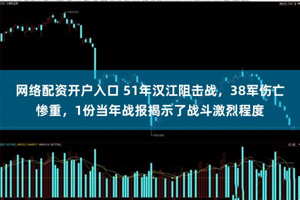 网络配资开户入口 51年汉江阻击战，38军伤亡惨重，1份当年战报揭示了战斗激烈程度