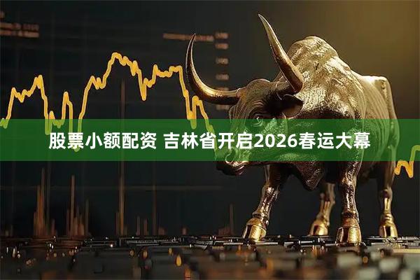 股票小额配资 吉林省开启2026春运大幕
