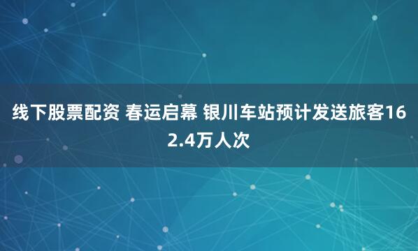 线下股票配资 春运启幕 银川车站预计发送旅客162.4万人次