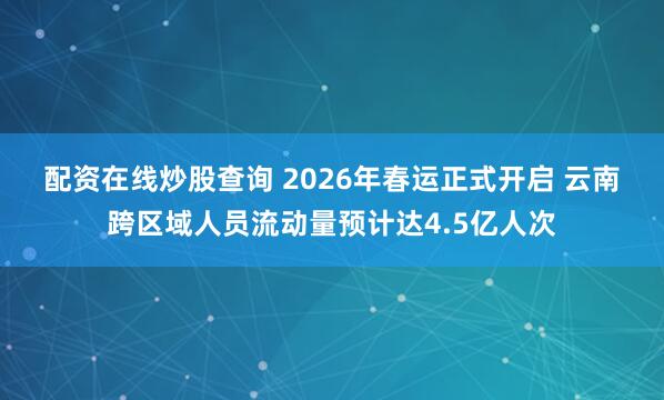 配资在线炒股查询 2026年春运正式开启 云南跨区域人员流动量预计达4.5亿人次