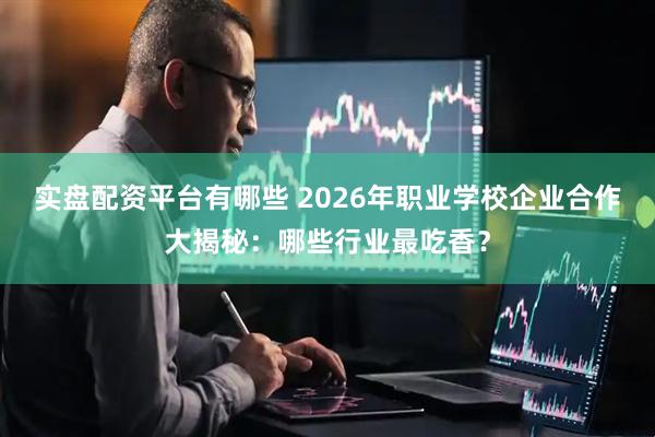 实盘配资平台有哪些 2026年职业学校企业合作大揭秘：哪些行业最吃香？