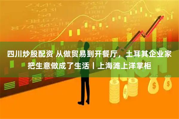 四川炒股配资 从做贸易到开餐厅，土耳其企业家把生意做成了生活丨上海滩上洋掌柜