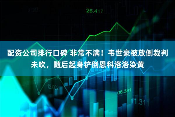 配资公司排行口碑 非常不满！韦世豪被放倒裁判未吹，随后起身铲倒恩科洛洛染黄