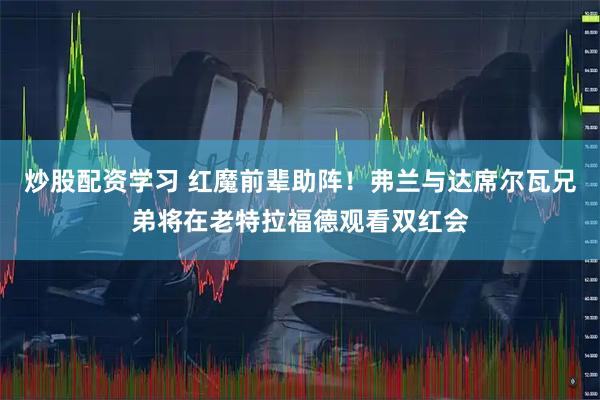 炒股配资学习 红魔前辈助阵！弗兰与达席尔瓦兄弟将在老特拉福德观看双红会