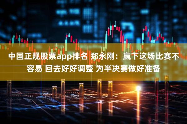 中国正规股票app排名 郑永刚：赢下这场比赛不容易 回去好好调整 为半决赛做好准备