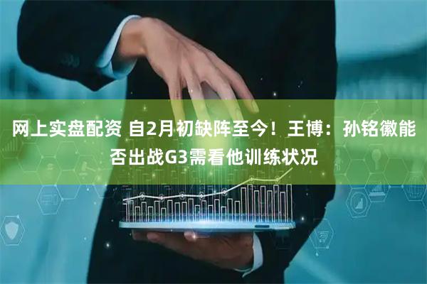 网上实盘配资 自2月初缺阵至今！王博：孙铭徽能否出战G3需看他训练状况