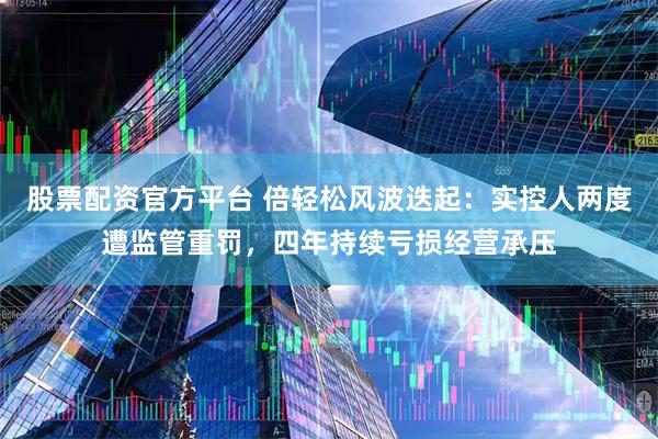 股票配资官方平台 倍轻松风波迭起:实控人两度遭监管重罚,四年持续亏损经营承压