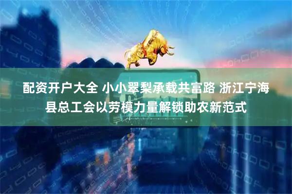 配资开户大全 小小翠梨承载共富路 浙江宁海县总工会以劳模力量解锁助农新范式