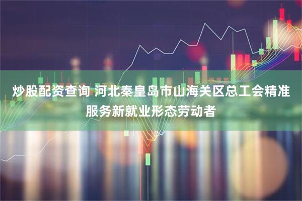 炒股配资查询 河北秦皇岛市山海关区总工会精准服务新就业形态劳动者