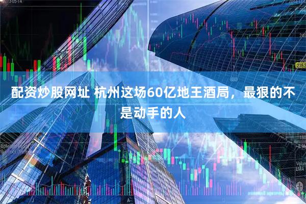 配资炒股网址 杭州这场60亿地王酒局，最狠的不是动手的人