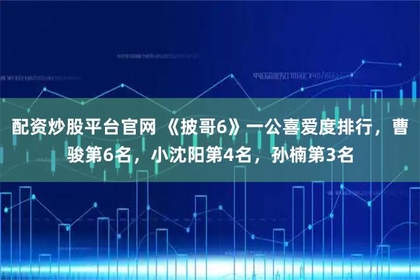 配资炒股平台官网 《披哥6》一公喜爱度排行，曹骏第6名，小沈阳第4名，孙楠第3名