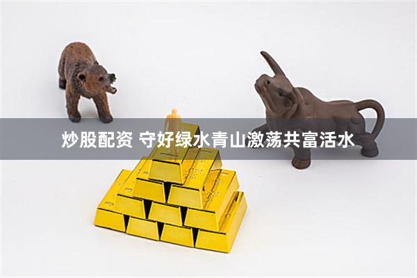 炒股配资 守好绿水青山激荡共富活水