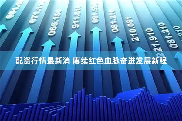 配资行情最新消 赓续红色血脉奋进发展新程